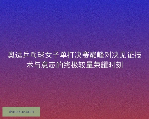 奥运乒乓球女子单打决赛巅峰对决见证技术与意志的终极较量荣耀时刻