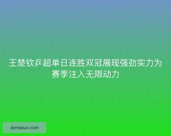 王楚钦乒超单日连胜双冠展现强劲实力为赛季注入无限动力