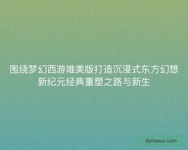 围绕梦幻西游唯美版打造沉浸式东方幻想新纪元经典重塑之路与新生