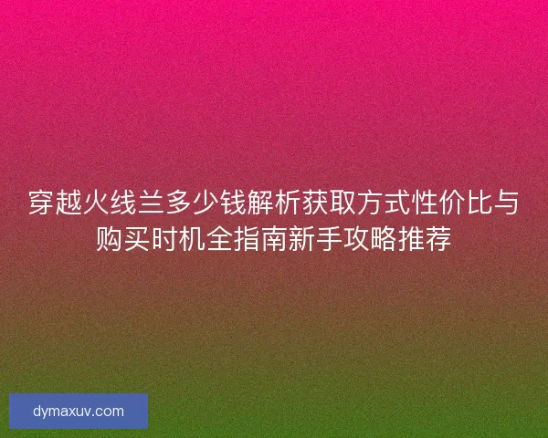 穿越火线兰多少钱解析获取方式性价比与购买时机全指南新手攻略推荐