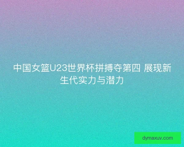 中国女篮U23世界杯拼搏夺第四 展现新生代实力与潜力