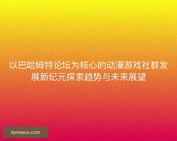 以巴哈姆特论坛为核心的动漫游戏社群发展新纪元探索趋势与未来展望