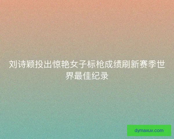 刘诗颖投出惊艳女子标枪成绩刷新赛季世界最佳纪录