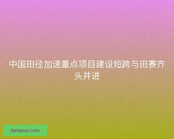 中国田径加速重点项目建设短跨与田赛齐头并进
