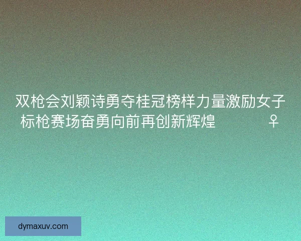 双枪会刘颖诗勇夺桂冠榜样力量激励女子标枪赛场奋勇向前再创新辉煌 🏆🏃‍♀️