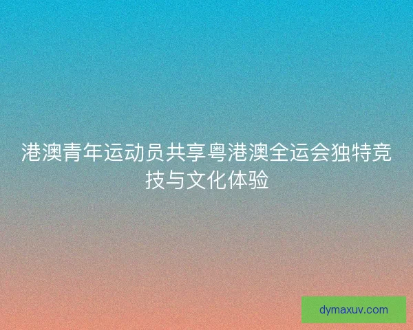 港澳青年运动员共享粤港澳全运会独特竞技与文化体验
