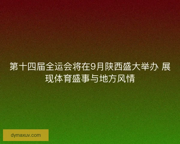 第十四届全运会将在9月陕西盛大举办 展现体育盛事与地方风情