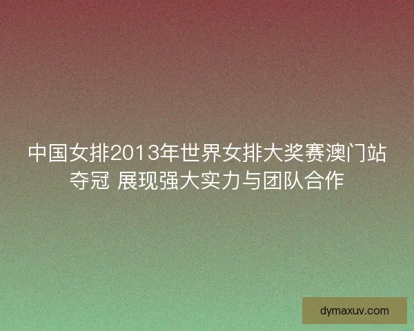 中国女排2013年世界女排大奖赛澳门站夺冠 展现强大实力与团队合作