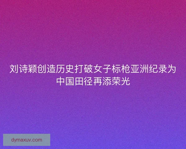刘诗颖创造历史打破女子标枪亚洲纪录为中国田径再添荣光
