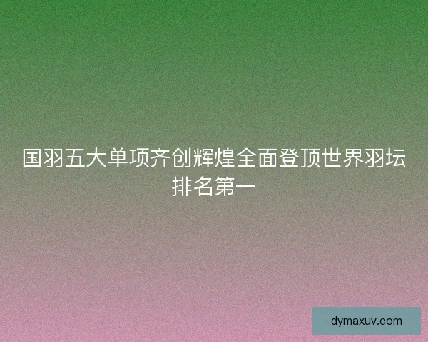 国羽五大单项齐创辉煌全面登顶世界羽坛排名第一