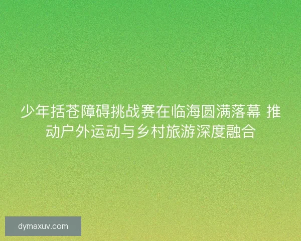 少年括苍障碍挑战赛在临海圆满落幕 推动户外运动与乡村旅游深度融合