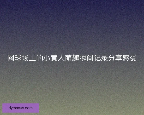 网球场上的小黄人萌趣瞬间记录分享感受