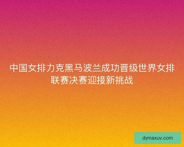 中国女排力克黑马波兰成功晋级世界女排联赛决赛迎接新挑战