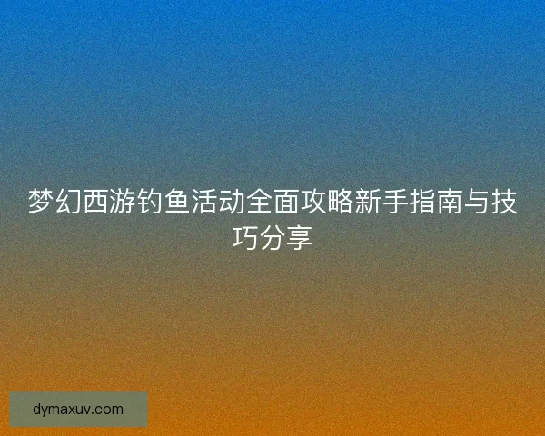 梦幻西游钓鱼活动全面攻略新手指南与技巧分享