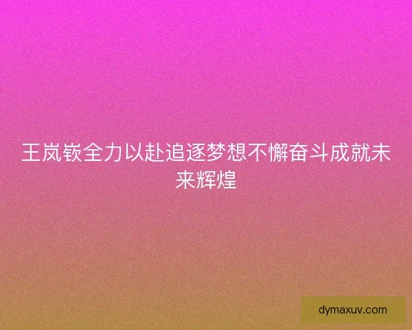 王岚嵚全力以赴追逐梦想不懈奋斗成就未来辉煌