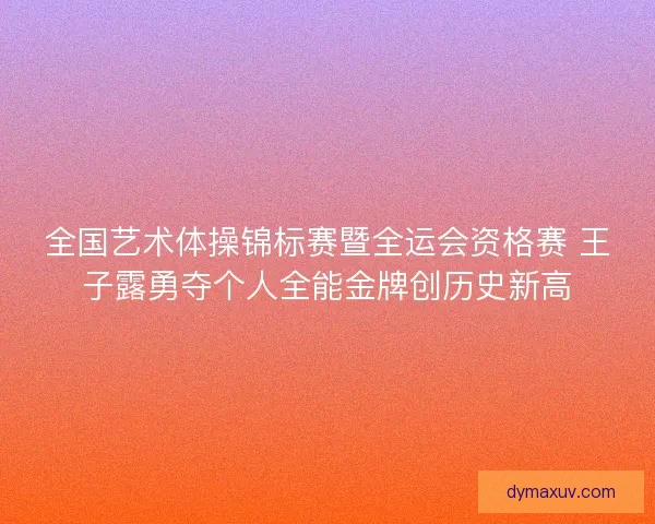 全国艺术体操锦标赛暨全运会资格赛 王子露勇夺个人全能金牌创历史新高