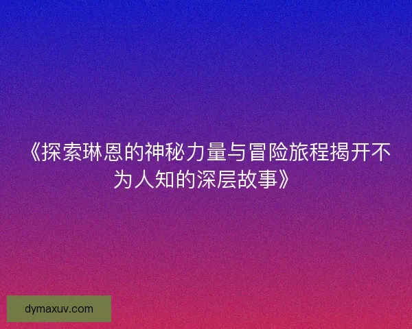 《探索琳恩的神秘力量与冒险旅程揭开不为人知的深层故事》