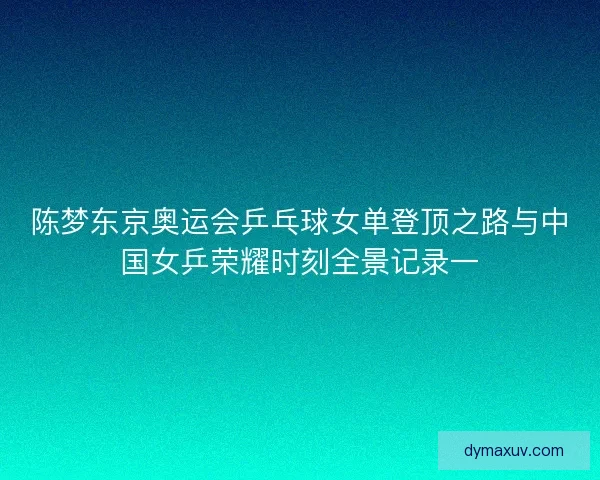 陈梦东京奥运会乒乓球女单登顶之路与中国女乒荣耀时刻全景记录一
