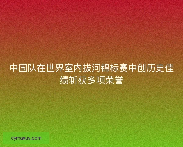 中国队在世界室内拔河锦标赛中创历史佳绩斩获多项荣誉