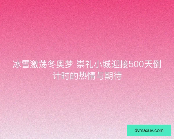冰雪激荡冬奥梦 崇礼小城迎接500天倒计时的热情与期待
