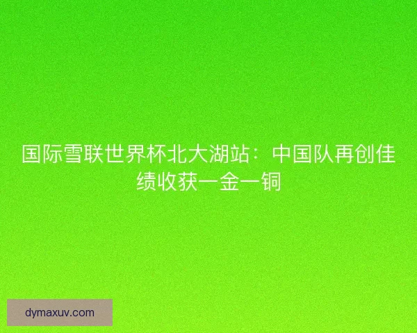 国际雪联世界杯北大湖站：中国队再创佳绩收获一金一铜