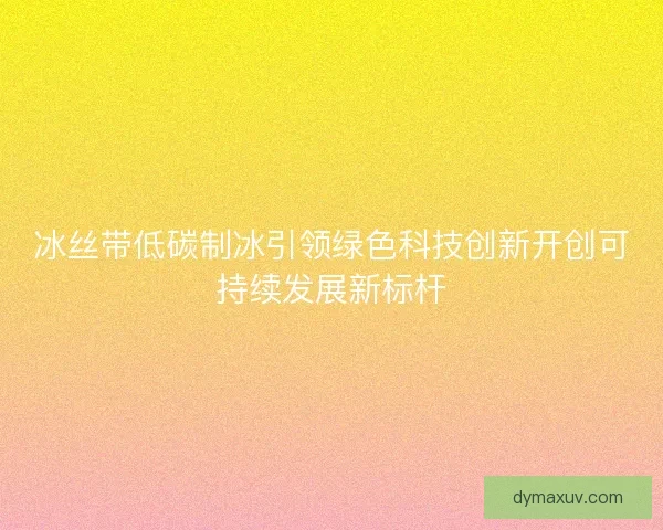 冰丝带低碳制冰引领绿色科技创新开创可持续发展新标杆
