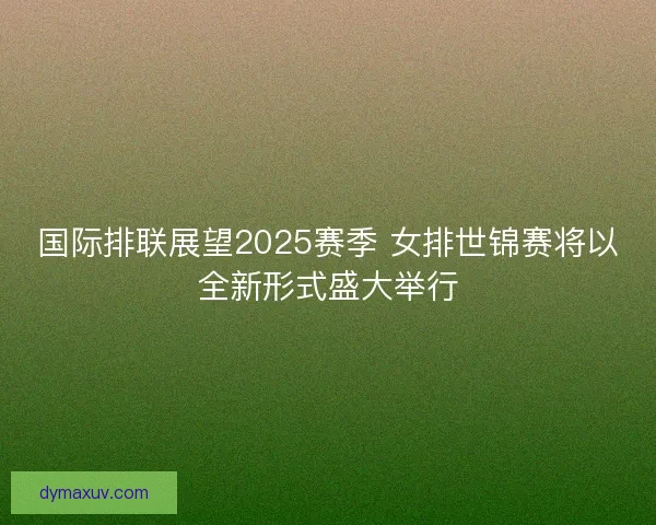 国际排联展望2025赛季 女排世锦赛将以全新形式盛大举行