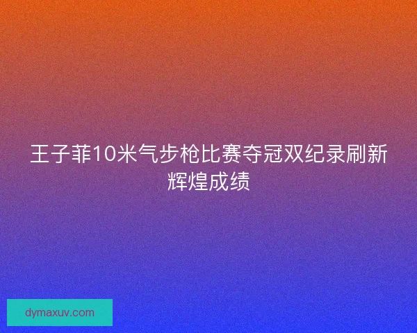 王子菲10米气步枪比赛夺冠双纪录刷新辉煌成绩