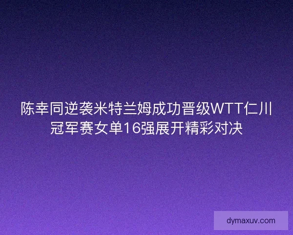 陈幸同逆袭米特兰姆成功晋级WTT仁川冠军赛女单16强展开精彩对决