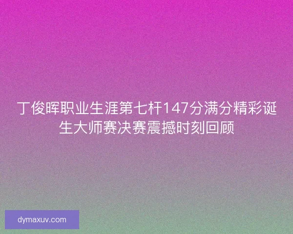 丁俊晖职业生涯第七杆147分满分精彩诞生大师赛决赛震撼时刻回顾