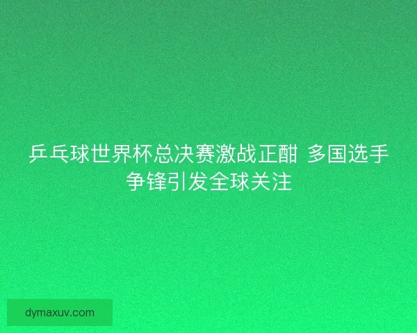 乒乓球世界杯总决赛激战正酣 多国选手争锋引发全球关注
