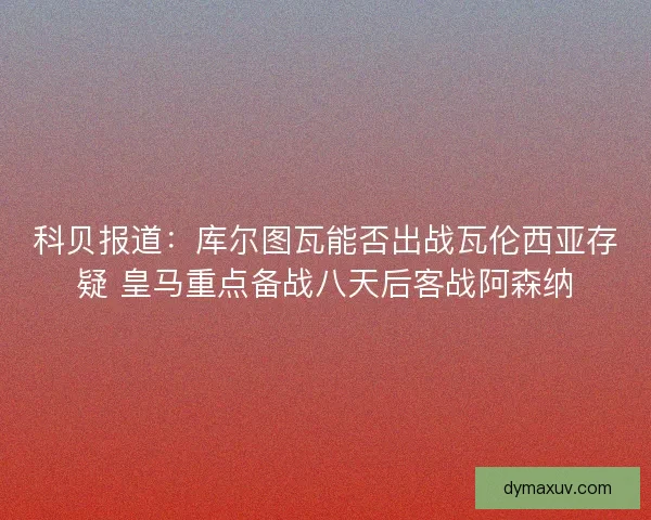 科贝报道：库尔图瓦能否出战瓦伦西亚存疑 皇马重点备战八天后客战阿森纳